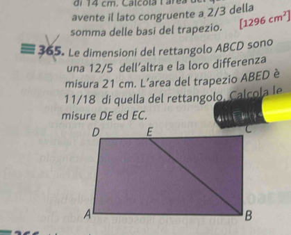 avente il lato congruente a 2/3 della 
somma delle basi del trapezio. [1296cm^2]
365. Le dimensioni del rettangolo ABCD sono 
una 12/5 dell’altra e la loro differenza 
misura 21 cm. L’area del trapezio ABED è
11/18 di quella del rettangolo, Calcola le 
misure DE ed EC. 41 le+