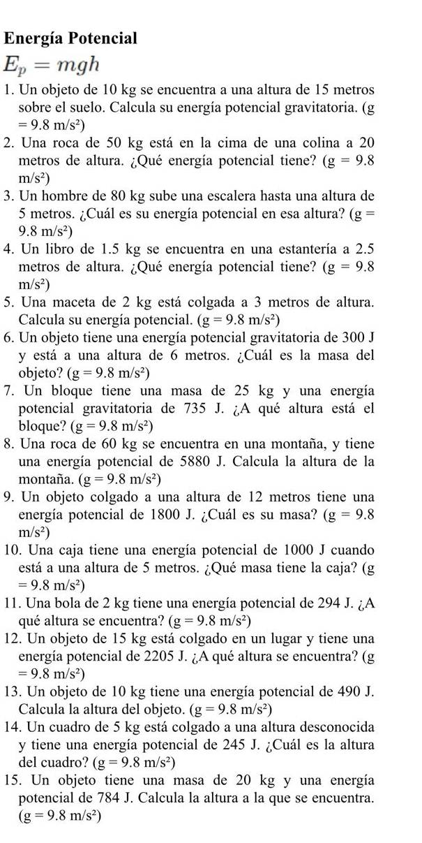 Energía Potencial
E_p=mgh
1. Un objeto de 10 kg se encuentra a una altura de 15 metros
sobre el suelo. Calcula su energía potencial gravitatoria. (g
=9.8m/s^2)
2. Una roca de 50 kg está en la cima de una colina a 20
metros de altura. ¿Qué energía potencial tiene? (g=9.8
m/s^2)
3. Un hombre de 80 kg sube una escalera hasta una altura de
5 metros. ¿Cuál es su energía potencial en esa altura? (g=
9.8m/s^2)
4. Un libro de 1.5 kg se encuentra en una estantería a 2.5
metros de altura. ¿Qué energía potencial tiene? (g=9.8
m/s^2)
5. Una maceta de 2 kg está colgada a 3 metros de altura.
Calcula su energía potencial. (g=9.8m/s^2)
6. Un objeto tiene una energía potencial gravitatoria de 300 J
y está a una altura de 6 metros. ¿Cuál es la masa del
objeto? (g=9.8m/s^2)
7. Un bloque tiene una masa de 25 kg y una energía
potencial gravitatoria de 735 J. ¿A qué altura está el
bloque? (g=9.8m/s^2)
8. Una roca de 60 kg se encuentra en una montaña, y tiene
una energía potencial de 5880 J. Calcula la altura de la
montaña. (g=9.8m/s^2)
9. Un objeto colgado a una altura de 12 metros tiene una
energía potencial de 1800 J. ¿Cuál es su masa? (g=9.8
m/s^2)
10. Una caja tiene una energía potencial de 1000 J cuando
está a una altura de 5 metros. ¿Qué masa tiene la caja? (g
=9.8m/s^2)
11. Una bola de 2 kg tiene una energía potencial de 294 J. ¿A
qué altura se encuentra? (g=9.8m/s^2)
12. Un objeto de 15 kg está colgado en un lugar y tiene una
energía potencial de 2205 J. ¿A qué altura se encuentra? (g
=9.8m/s^2)
13. Un objeto de 10 kg tiene una energía potencial de 490 J.
Calcula la altura del objeto. (g=9.8m/s^2)
14. Un cuadro de 5 kg está colgado a una altura desconocida
y tiene una energía potencial de 245 J. ¿Cuál es la altura
del cuadro? (g=9.8m/s^2)
15. Un objeto tiene una masa de 20 kg y una energía
potencial de 784 J. Calcula la altura a la que se encuentra.
(g=9.8m/s^2)