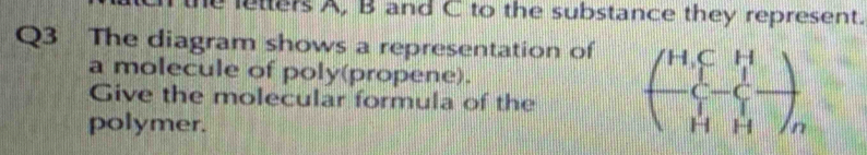 letters A, B and C to the substance they represent. 
Q3 The diagram shows a representation of 
a molecule of poly(propene). 
Give the molecular formula of the beginpmatrix H,C&H -C&-C&- H&H&Oendpmatrix
polymer.
