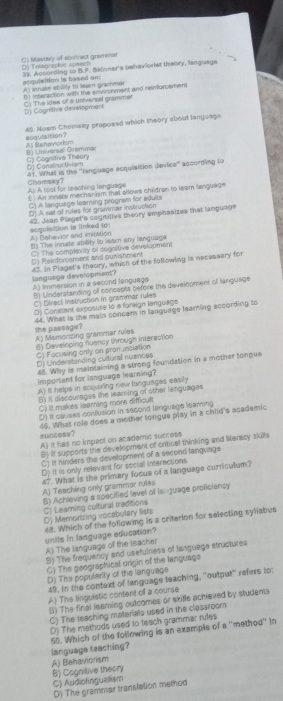 C) Mastery of abitract grammar
39. According to B.F. Skinner's behaviorist theory, language D) Telegraphic speech
acquisition is based on:
A) innate ability to learn grammar
B) Inferaction with the environment and reinforcement
C) The idea of a universal grammar
D) Cognitive development
40. Nosm Chomeky proposed which theory about language
acquisition?
B) Universal Grammar A) Behaviorism
C) Cognitive Theory
D) Constructivism
41. What is the ''language acquisition device'' according to
Chomsky?
A) A tool for teaching language
E ) An innate mechanism that allows children to learn language
C) A language learning program for adults
D) A set of rules for grammar instruction
42. Jean Plaget's cognitive theory emphasizes that language
acquisition is linked to:
A) Behavior and imitation
B) The innate ability to learn any language
C) The complexity of cognitive development
D) Reinforcement and punishment
43. In Plaget's theory, which of the following is necessary for
language development?
A) Immersion in a second fanguage
B) Understanding of concepts before the development of language
C) Direct instruction in grammar rules
D) Constant exposure to a foreign language
44. What is the main concern in language learning according to
the passage?
A) Memorizing grammar rules
8) Developing fluency through interection
C) Focusing only on pronunciation
D) Understanding cultural nuances
45. Why is maintaining a strong foundation in a mother tongue
imporlant for language learning?
A) It helps in ecquiring new languages easily
B) It discourages the learning of other languages
C) It makes learning more difficult
D) It causes confusion in second language leaming
46. What role does a mother tongue play in a child's academic
success?
A) It has no impact on academic success
B) it supports the development of critical thinking and literacy skills
C) it hinders the development of a second language
D) It is only relevant for social interactions
47. What is the primary focus of a language curriculum?
A) Teaching only grammar rules
B) Achleving a specified level of language proficiency
C) Learning cultural traditions
D) Memorizing vocabulary lists
48. Which of the following is a criterion for selecting syllabus
units in language education?
A) The language of the teacher
B) The frequency and usefulness of languege structures
C) The geographical origin of the language
D) The popularity of the language
49. In the context of language teaching, ''output'' refers to:
A) The linguistic content of a course
B) The final learning outcomes or skills achieved by students
C) The teaching materials used in the classroom
D) The methods used to teach grammar rules
50. Which of the following is an example of a ''method'' In
language teaching?
A) Behaviorism
C) Audiolingualism B) Cognitive theory
D) The grammar translation method