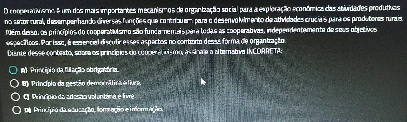 cooperativismo é um dos mais importantes mecanismos de organização social para a exploração econômica das atividades produtivas
no setor rural, desempenhando diversas funções que contribuem para o desenvolvimento de atividades cruciais para os produtores rurais.
Além disso, os princípios do cooperativismo são fundamentais para todas as cooperativas, independentemente de seus objetivos
específicos. Por isso, é essencial discutir esses aspectos no contexto dessa forma de organização.
Diante desse contexto, sobre os princípios do cooperativismo, assinale a alternativa INCORRETA:
A) Princípio da filiação obrigatória.
B) Princípio da gestão democrática e livre.
C) Princípio da adesão voluntária e livre.
D) Princípio da educação, formação e informação.