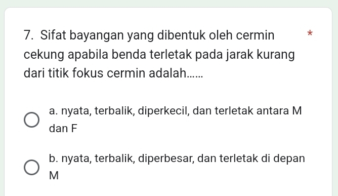 Sifat bayangan yang dibentuk oleh cermin *
cekung apabila benda terletak pada jarak kurang
dari titik fokus cermin adalah......
a. nyata, terbalik, diperkecil, dan terletak antara M
dan F
b. nyata, terbalik, diperbesar, dan terletak di depan
M