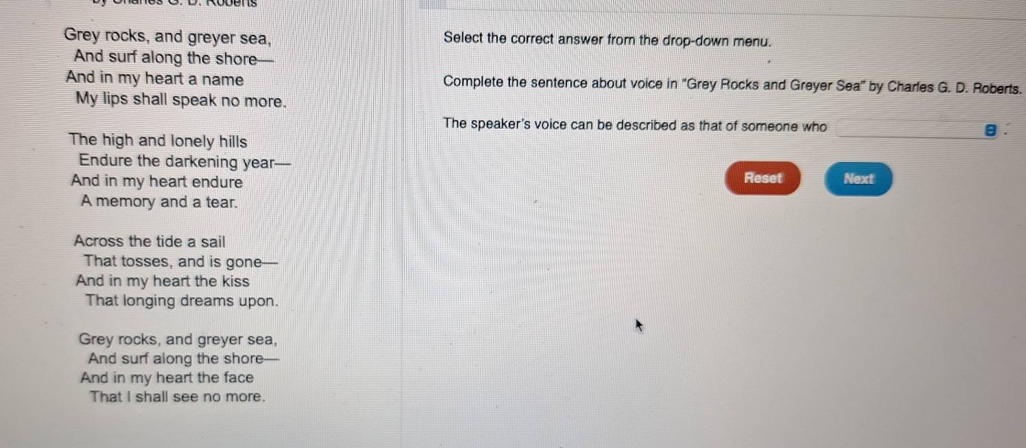Grey rocks, and greyer sea, Select the correct answer from the drop-down menu. 
And surf along the shore 
And in my heart a name Complete the sentence about voice in “Grey Rocks and Greyer . Sea'' by Charles G. D. Roberts. 
My lips shall speak no more. 
_ 
The speaker's voice can be described as that of someone who 
The high and lonely hills 
Endure the darkening year— 
Reset 
And in my heart endure Next 
A memory and a tear. 
Across the tide a sail 
That tosses, and is gone 
And in my heart the kiss 
That longing dreams upon. 
Grey rocks, and greyer sea, 
And surf along the shore-- 
And in my heart the face 
That I shall see no more.