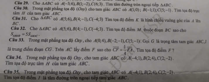 Cho △ ABC có A(-3;6), B(1;-2), C(6;3). Tìm tâm đường tròn ngoại tiếp △ ABC. 
Câu 30, Trong mặt phẳng tọa độ (Oxy) cho tam giác ABC có A(1;0); B(-1;1); C(5;-1). Tìm tọa độ trực 
tâm H của tam giác ABC. 
Câu 31. Cho △ ABC có A(5;6), B(4;-1), C(-4;3) Tìm tọa độ điểm K là hình chiều vuỡng gốc của A lên 
BC . 
Câu 32. Cho △ ABC có A(5;6), B(4;-1), C(-4;3). Tìm tọa độ điểm M thuộc đoạn BC sao cho
S_△ MAB=5S_△ MAC. 
Câu 33. Trong mặt phẳng tọa độ Oxy , cho A(0;4), B(-2;-1), C(5;-1). Gọi G là trọng tâm tam giác ABC I 
là trung điểm đoạn CG. Trên AC lấy điểm F sao cho overline CF= 1/4 overline FA Tìm tọa độ điểm F ? 
Câu 34. Trong mặt phẳng tọa độ Oxy, cho tam giác ABC có A(-4;1), B(2;4), C(2;-2). 
Tìm tọa độ trực tâm H của tam giác ABC. 
Câu 35. Trong mặt phẳng tọa độ Oxy , cho tam giác ABC có A(-4;1), B(2;4), C(2;-2). 
Tìm tọa độ điểm / là tâm đường tròn ngoại tiếp tam giác ABC.