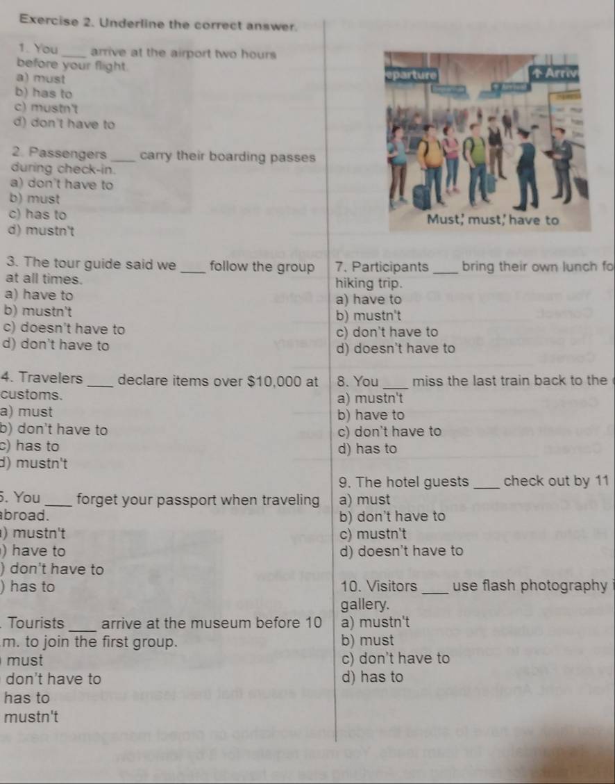 Underline the correct answer.
1. You_ arrive at the airport two hours
before your flight.
a) must
b) has to
c) mustn't
d) don't have to
2. Passengers _carry their boarding passes
during check-in.
a) don't have to
b) must
c) has to
d) mustn't
3. The tour guide said we _follow the group 7. Participants _bring their own lunch fo
at all times. hiking trip.
a) have to
a) have to
b) mustn't b) mustn't
c) doesn't have to c) don't have to
d) don't have to d) doesn't have to
4. Travelers_ declare items over $10,000 at 8. You _miss the last train back to the
customs. a) mustn't
a) must b) have to
b) don't have to c) don't have to
c) has to d) has to
d) mustn't
9. The hotel guests _check out by 11
. You_ forget your passport when traveling a) must
broad. b) don't have to
) mustn't c) mustn't
) have to d) doesn't have to
) don't have to
) has to 10. Visitors _use flash photography
gallery.
Tourists _arrive at the museum before 10 a) mustn't
m. to join the first group. b) must
must c) don't have to
don't have to d) has to
has to
mustn't