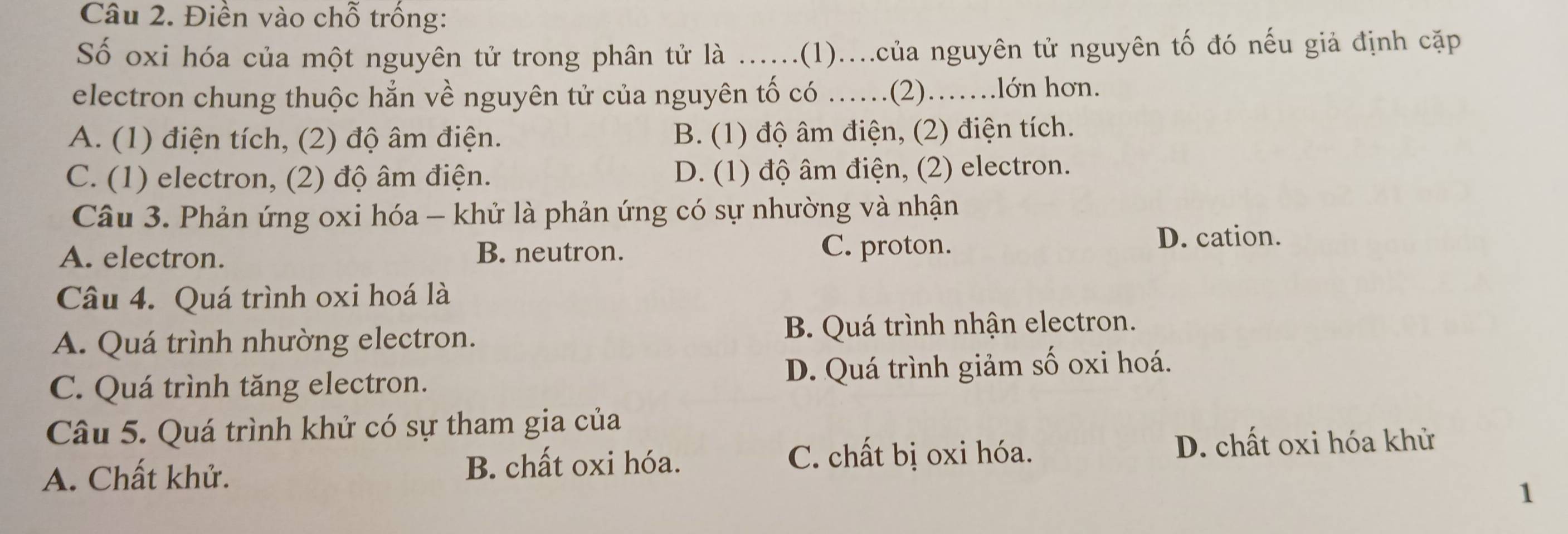 Điền vào chỗ trồng:
Số oxi hóa của một nguyên tử trong phân tử là ......(1)....của nguyên tử nguyên tố đó nếu giả định cặp
electron chung thuộc hẳn về nguyên tử của nguyên tố có ……(2)…….lớn hơn.
A. (1) điện tích, (2) độ âm điện. B. (1) độ âm điện, (2) điện tích.
C. (1) electron, (2) độ âm điện. D. (1) độ âm điện, (2) electron.
Câu 3. Phản ứng oxi hóa - khử là phản ứng có sự nhường và nhận
A. electron. B. neutron. C. proton.
D. cation.
Câu 4. Quá trình oxi hoá là
A. Quá trình nhường electron. B. Quá trình nhận electron.
C. Quá trình tăng electron. D. Quá trình giảm số oxi hoá.
Câu 5. Quá trình khử có sự tham gia của
A. Chất khử. B. chất oxi hóa.
C. chất bị oxi hóa. D. chất oxi hóa khử
1