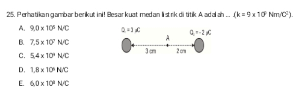 Perhatikan gambar berikut ini! Besar kuat medan listrik di titik A adalah ... (k=9* 10^9Nm/C^2).
A. 9,0* 10^5N/C
Q=3mu C Q_2=-2mu C
B. 7,5* 10^7N/C
A
3 cm 2 cm
C. 5,4* 10^9N/C
D. 1,8* 10^6N/C
E. 6,0* 10^8N/C