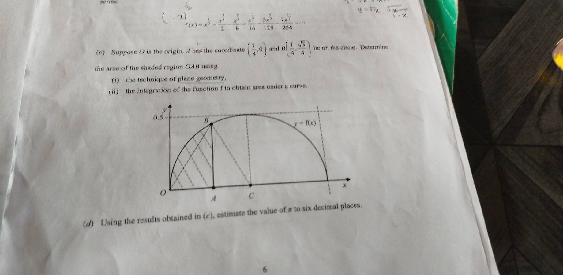 series:
f(x)=x^(frac 1)2-frac x^(frac 3)22-frac x^(frac 5)28=frac x^(frac 7)216-frac 5x^(frac 9)2128-frac 7x^(frac 11)2256=·s
(c) Suppose O is the origin, A has the coordinate ( 1/4 ,0) and B( 1/4 , sqrt(3)/4 ) lie on the circle. Determine
the area of the shaded region OAB using
(i) the technique of plane geometry,
(ii) the integration of the function f to obtain area under a curve.
(d) Using the results obtained in (c), estimate the value of π to six decimal plac
6