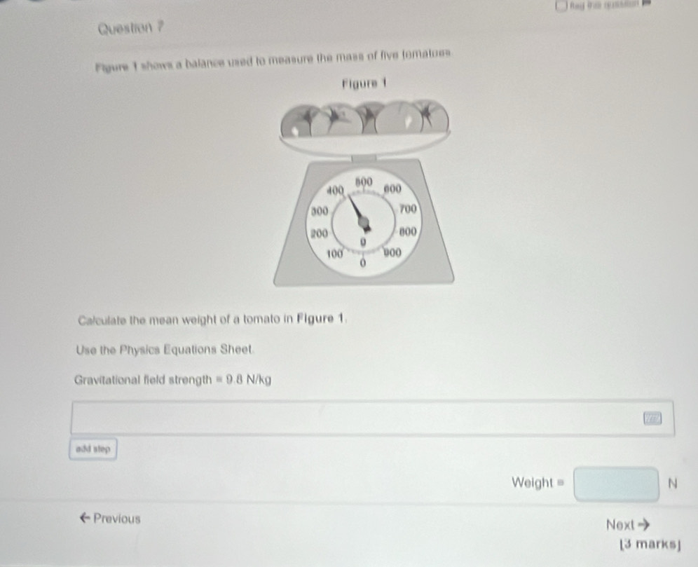 Question ? 
Figure 1 shows a balance used to measure the mass of five tomatues 
Calculate the mean weight of a tomato in Figure 1. 
Use the Physics Equations Sheet. 
Gravitational field strength equiv 9.8N/kg
add step 
Weight 
Previous Next 
[3 marks]