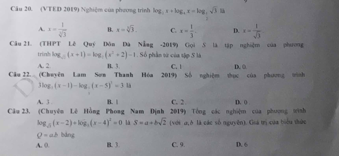 (VTED 2019) Nghiệm của phương trình log _2x+log _4x=log _ 1/2 sqrt(3) là
A. x= 1/sqrt[3](3)  x= 1/3 . x= 1/sqrt(3) 
B. x=sqrt[3](3). C. D.
Câu 21. (THPT Lê Quý Dôn Dà Nẵng -2019) Gọi S là tập nghiệm của phương
trình log _sqrt(2)(x+1)=log _2(x^2+2)-1. Số phần tử của tập S là
A. 2. B. 3. C. 1 D. 0.
Câu 22. (Chuyên Lam Sơn Thanh Hóa 2019) Số nghiệm thục của phương trình
3log _3(x-1)-log _3(x-5)^3=3la
A. 3. B. | C. 2. D. ( .
Câu 23. (Chuyên Lê Hồng Phong Nam Định 2019) Tổng các nghiệm của phượng trình
log _sqrt(3)(x-2)+log _3(x-4)^2=0 là S=a+bsqrt(2) (với a b là các số nguyên). Giá trị của biểu thức
Q=ab bảng
A. 0. B. 3. C. 9. D. 6