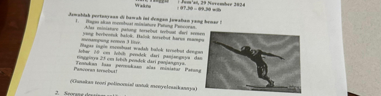 Jum'at, 29 November 2024 
Waktu : 07. 30 - 09. 30 wib 
Jawablah pertanyaan di bawah ini dengan jawaban yang benar ! 
1. Bagas akan membuat miniature Patung Pancoran. 
Alas miniature patung tersebut terbuat dari semen 
yang berbentuk balok. Balok tersebut harus mamp 
menampung semen 3 liter. 
Bagas ingin membuat wadah balok tersebut denga 
lebar 10 cm lebíh pendek dari panjangnya da 
tingginya 25 cm lebih pendek dari panjangnya. 
Tentukan luas permukaan alas miniatur Patung 
Pancoran tersebut! 
(Gunakan teori polinomial untuk menyelesaikannya) 
2. Seorane desaina