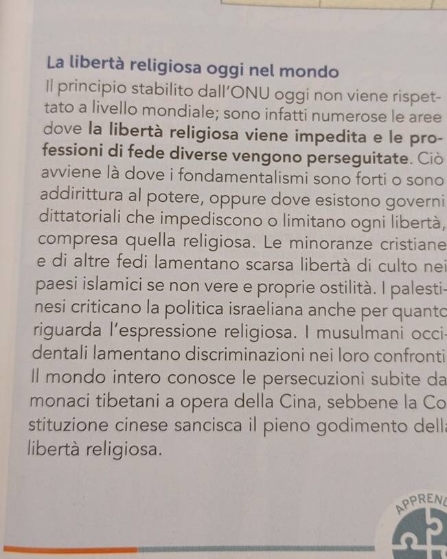 La libertà religiosa oggi nel mondo 
Il principio stabilito dall’ONU oggi non viene rispet- 
tato a livello mondiale; sono infatti numerose le aree 
dove la libertà religiosa viene impedita e le pro- 
fessioni di fede diverse vengono perseguitate. Ciò 
avviene là dove i fondamentalismi sono forti o sono 
addirittura al potere, oppure dove esistono governi 
dittatoriali che impediscono o limitano ogni libertà, 
compresa quella religiosa. Le minoranze cristiane 
e di altre fedi lamentano scarsa libertà di culto ne 
paesi islamici se non vere e proprie ostilità. I palesti- 
nesi criticano la politica israeliana anche per quanto 
riguarda l’espressione religiosa. I musulmani occi 
dentali lamentano discriminazioni nei loro confronti 
Il mondo intero conosce le persecuzioni subite da 
monaci tibetani a opera della Cina, sebbene la Co 
stituzione cinese sancisca il pieno godimento dell: 
libertà religiosa. 
APPRENL