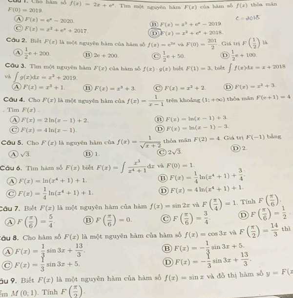 Cầu 1. Cho hàm số f(x)=2x+e^x. Tìm một nguyên hàm F(x) của hàm số f(x) thǒa mān
F(0)=2019.
A F(x)=e^x-2020.
B F(x)=x^2+e^x-2019
C F(x)=x^2+e^x+2017.
D F(x)=x^2+e^x+2018.
Câu 2. Biết F(x)12 Ả một nguyên hàm của hàm số f(x)=e^(2x) và F(0)= 201/2 . Giá trị F( 1/2 ) lA
A  1/2 e+200. B 2e+200.  1/2 e+50. D  1/2 e+100.
Câu 3. Tìm một nguyên hàm F(x) của hàm số f(x)· g(x) biết F(1)=3 , biết ∈t f(x)dx=x+2018
∈t g(x)dx=x^2+2019.
④ F(x)=x^3+1 B F(x)=x^3+3. F(x)=x^2+2. D F(x)=x^2+3.
Câu 4. Cho F(x) là một nguyên hàm của f(x)= 1/x-1  trên khoảng (1;+∈fty ) thỏa mān F(e+1)=4
Tìm F(x).
④ F(x)=2ln (x-1)+2.
B F(x)=ln (x-1)+3.
C F(x)=4ln (x-1).
D F(x)=ln (x-1)-3.
Câu 5. Cho F(x) là nguyên hàm ciaf(x)= 1/sqrt(x+2)  thỏa mān F(2)=4. Giá trị F(-1) bằng
A sqrt(3). D2.
B)1.
2sqrt(3).
Câu 6. Tìm hàm số F(x) biết F(x)=∈t  x^3/x^4+1 dx và F(0)=1.
a F(x)=ln (x^4+1)+1.
B F(x)= 1/4 ln (x^4+1)+ 3/4 .
C F(x)= 1/4 ln (x^4+1)+1.
D F(x)=4ln (x^4+1)+1.
Cầu 7. Biết F(x) là một nguyên hàm của hàm f(x)=sin 2x và F( π /4 )=1. Tính F( π /6 ).
A F( π /6 )= 5/4 . B F( π /6 )=0. F( π /6 )= 3/4 . D F( π /6 )= 1/2 
Sầu 8. Cho hàm số F(x) là một nguyên hàm của hàm số f(x)=cos 3x và F( π /2 )= 14/3 thi
a F(x)= 1/3 sin 3x+ 13/3 .
B F(x)=- 1/3 sin 3x+5.
F(x)= 1/3 sin 3x+5.
D F(x)=- 1/3 sin 3x+ 13/3 .
âu 9. Biết F(x) là một nguyên hàm của hàm số f(x)=sin x và đồ thị hàm số y=F(x
m M(0;1) Tính F( π /2 ).