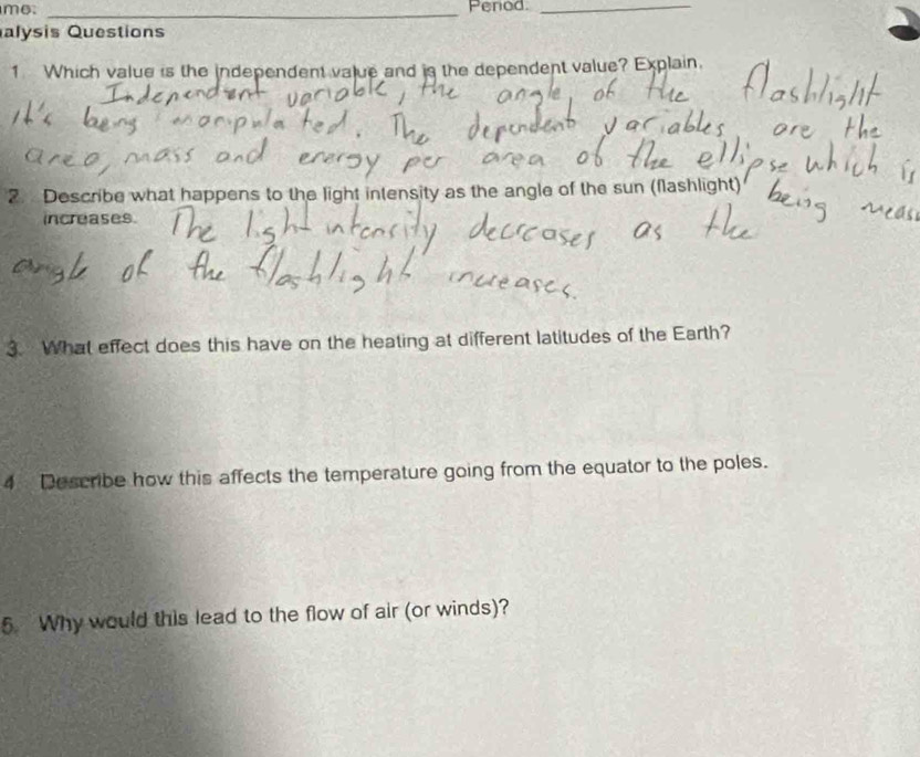 me. _Penod._ 
alysis Questions 
1 Which value is the independent value and is the dependent value? Explain. 
2. Describe what happens to the light intensity as the angle of the sun (flashlight) 
increases. 
3. What effect does this have on the heating at different latitudes of the Earth? 
4 Describe how this affects the temperature going from the equator to the poles. 
5. Why would this lead to the flow of air (or winds)?