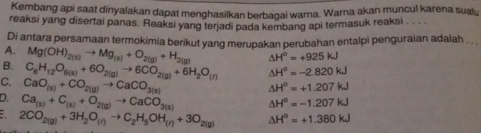 Kembang api saat dinyalakan dapat menghasilkan berbagai warna. Warna akan muncul karena suau
reaksi yang disertai panas. Reaksi yang terjadi pada kembang api termasuk reaksi . . . .
Di antara persamaan termokimia berikut yang merupakan perubahan entalpi penguraian adalah . .
A. Mg(OH)_2(s)to Mg_(s)+O_2(g)+H_2(g)
△ H^o=+925kJ
B. C_6H_12O_6(s)+6O_2(g)to 6CO_2(g)+6H_2O_(ell )
△ H^o=-2.820kJ
C. CaO_(s)+CO_2(g)to CaCO_3(s)
△ H^o=+1.207kJ
D. Ca_(s)+C_(s)+O_2(g)to CaCO_3(s)
△ H^o=-1.207kJ . 2CO_2(g)+3H_2O_(l)to C_2H_5OH_(l)+3O_2(g)
△ H^o=+1.380kJ