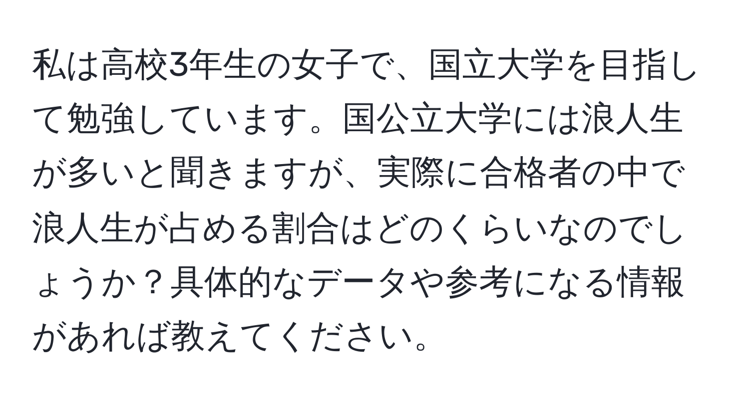 私は高校3年生の女子で、国立大学を目指して勉強しています。国公立大学には浪人生が多いと聞きますが、実際に合格者の中で浪人生が占める割合はどのくらいなのでしょうか？具体的なデータや参考になる情報があれば教えてください。