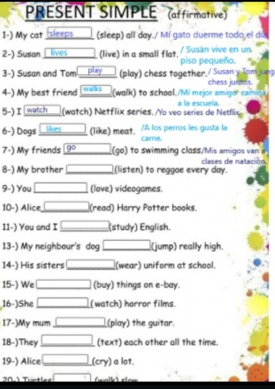 PRESENT SIMPLE (affirmative) 
1-) My cat sleeps ____ (sleep) all day./ Mí gato duerme todo,el día 
2-) Susan lives (live) in a small flat. / Susán vive en un 
piso pequeño. 
3-) Susan and Tom play (play) chess together./ Susan y Tom jueg 
chess juntos. 
4-) My best friend day. 
9-) You □ □  (love) videogames. 
10-) Alice, □ (read) Harry Potter books. 
11-) You and I □ _(study) English. 
13-) My neighbour's dog (jump) really high. 
14-) His sisters □ □ (wear) uniform at school. 
15-) We □ (buy) things on e-bay. 
16-)She □ (watch) horror films. 
17-)My mum □ _ (play) the guitar. 
18-)They □ _ (text) each other all the time. 
19-) Alice □ _ (cry) a lot. 
201 Türtles □ (walk) sew