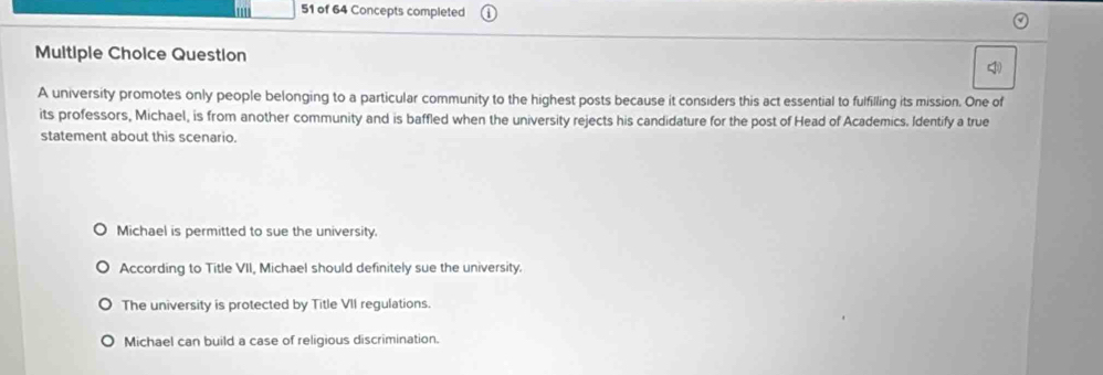 ' 51 of 64 Concepts completed
Multiple Choice Question
A university promotes only people belonging to a particular community to the highest posts because it considers this act essential to fulfilling its mission. One of
its professors, Michael, is from another community and is baffled when the university rejects his candidature for the post of Head of Academics. Identify a true
statement about this scenario.
Michael is permitted to sue the university.
According to Title VII, Michael should definitely sue the university.
The university is protected by Title VII regulations.
Michael can build a case of religious discrimination.