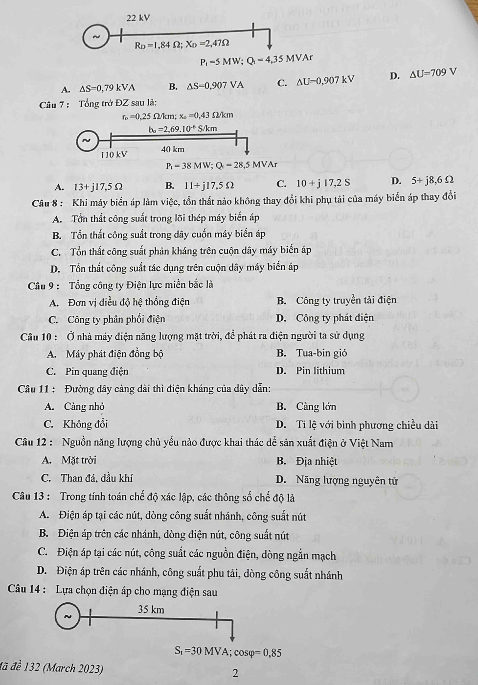 kV
R_D=1,84Omega ;X_D=2,47Omega
P_t=5MW;Q_t=4,35MVAr
A. △ S=0,79kVA B. △ S=0,907VA C. △ U=0,907kV D. △ U=709V
Câu 7 : Tổng trở ĐZ sau là:
r_o=0,25Omega /km;x_o=0,43Omega /km
A. 13+j17,5Omega B. 11+j17,5Omega C. 10+j17,2S D. 5+j8,6Omega
Câu 8 : Khi máy biến áp làm việc, tồn thất nào không thay đổi khi phụ tải của máy biến áp thay đổi
A. Tổn thất công suất trong lõi thép máy biến áp
B. Tổn thất công suất trong dây cuốn máy biến áp
C. Tổn thất công suất phản kháng trên cuộn dây máy biến áp
D. Tổn thất công suất tác dụng trên cuộn dây máy biến áp
Câu 9 : Tổng công ty Điện lực miền bắc là
A. Đơn vị điều độ hệ thống điện B. Công ty truyền tải điện
C. Công ty phân phối điện D. Công ty phát điện
Câu 10 : Ở nhà máy điện năng lượng mặt trời, để phát ra điện người ta sử dụng
A. Máy phát điện đồng bộ B. Tua-bin gió
C. Pin quang điện D. Pin lithium
Câu 11 : Đường dây càng dài thì điện kháng của dây dẫn:
A. Càng nhỏ B. Càng lớn
C. Không đổi D. Ti lệ với bình phương chiều dài
Câu 12 : Nguồn năng lượng chủ yếu nào được khai thác để sản xuất điện ở Việt Nam
A. Mặt trời B. Địa nhiệt
C. Than đá, dầu khí D. Năng lượng nguyên tử
Câu 13 : Trong tính toán chế độ xác lập, các thông số chế độ là
A. Điện áp tại các nút, dòng công suất nhánh, công suất nút
B. Điện áp trên các nhánh, dòng điện nút, công suất nút
C. Điện áp tại các nút, công suất các nguồn điện, dòng ngắn mạch
D. Điện áp trên các nhánh, công suất phu tải, dòng công suất nhánh
Câu 14 : Lựa chọn điện áp cho mạng điện sau
35 km
S_t=30MVA;cos varphi =0,85
đã đề 132 (March 2023)
2