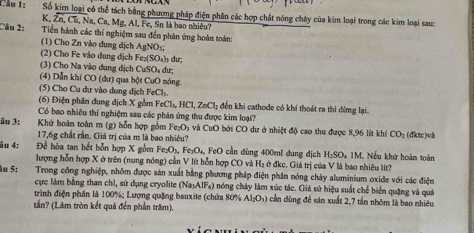 Cầu 1: Số kim loại có thể tách bằng phương pháp điện phân các hợp chất nóng chây của kim loại trong các kim loại sau:
K. overline Zn,Cu,_aCa,Mg,Al , Fe, Sn là bao nhiêu?
Câu 2:  Tiền hành các thí nghiệm sau đến phân ứng hoàn toàn:
(1) Cho Zn vào dung dịch AgNO_3;
(2) Cho Fe vào dung dịch Fe_2(SO_4)_3d u:
(3) Cho Na vào dung dịch CuSO_4du
(4) Dẫn khí CO (dư) qua bột CuO nóng
(5) Cho Cu dư vào dung dịch FeCl_3.
(6) Điện phân dung dịch X gồm FeCl_3,HCl,ZnCl_2 đến khi cathode có khi thoát ra thì đừng lại
Có bao nhiều thí nghiệm sau các phản ứng thu được kim loại'?
âu 3: Khứ hoàn toàn m (g) hỗn hợp gồm Fe₂O₃ và CuO bởi CO dư ở nhiệt độ cao thu được 8,96 lít khí CO_2 (đktc)vä
17,6g chất rấn. Giá trị của m là bao nhiêu?
âu 4: Đề hòa tan hết hỗn hợp X gồm Fe_2O_1,Fe_3O_4 , FeO cần dùng 400ml dung địch H_1SO. *IM. Nếu khử hoàn toàn
lượng hỗn hợp X ở trên (nung nóng) cần V lít hỗn hợp CO và H₂ ở đkc. Giá trị của V là bao nhiêu lít?
lu 5: Trong công nghiệp, nhôm được sản xuất bằng phương pháp điện phân nóng chảy aluminium oxide với các điện
cực làm bằng than chỉ, sứ dụng cryolite (Na_3AlF_6) nóng cháy làm xúc tác. Giá sử hiệu suất chế biển quặng và quá
trình điện phân là 100%; Lượng quặng bauxite (chứa 80% Al_2O_3) cần đùng để sân xuất 2,7 tần nhóm là bao nhiều
tần? (Lâm tròn kết quả đến phần trăm).