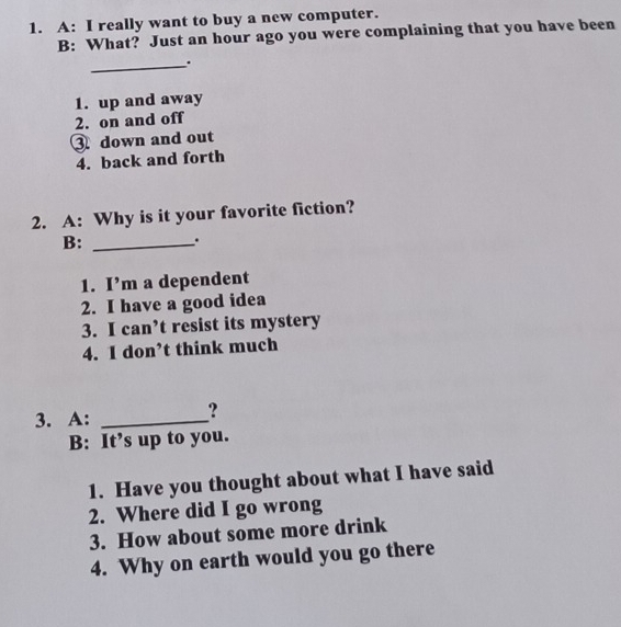 A: I really want to buy a new computer. 
B: What? Just an hour ago you were complaining that you have been 
_. 
1. up and away 
2. on and off 
3 down and out 
4. back and forth 
2. A: Why is it your favorite fiction? 
B: _. 
1. I’m a dependent 
2. I have a good idea 
3. I can’t resist its mystery 
4. I don’t think much 
3. A:_ 
? 
B: It’s up to you. 
1. Have you thought about what I have said 
2. Where did I go wrong 
3. How about some more drink 
4. Why on earth would you go there