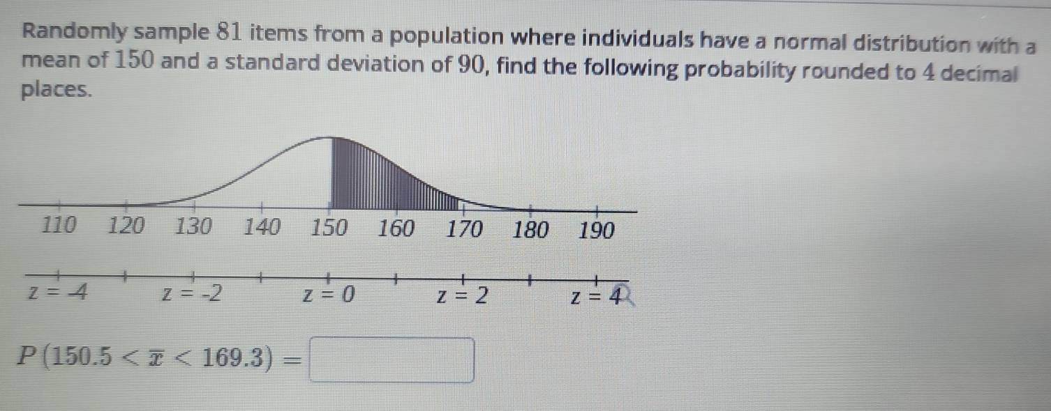 Randomly sample 81 items from a population where individuals have a normal distribution with a
mean of 150 and a standard deviation of 90, find the following probability rounded to 4 decimal
places.
P(150.5 <169.3)=□