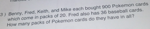 3 ) Benny, Fred, Keith, and Mike each bought 900 Pokemon cards 
which come in packs of 20. Fred also has 36 baseball cards. 
How many packs of Pokemon cards do they have in all?