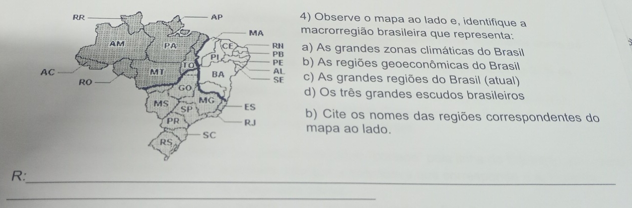 Observe o mapa ao lado e, identifique a 
macrorregião brasileira que representa: 
a) As grandes zonas climáticas do Brasil 
b) As regiões geoeconômicas do Brasil 
c) As grandes regiões do Brasil (atual) 
d) Os três grandes escudos brasileiros 
b) Cite os nomes das regiões correspondentes do 
mapa ao lado. 
R:_ 
_