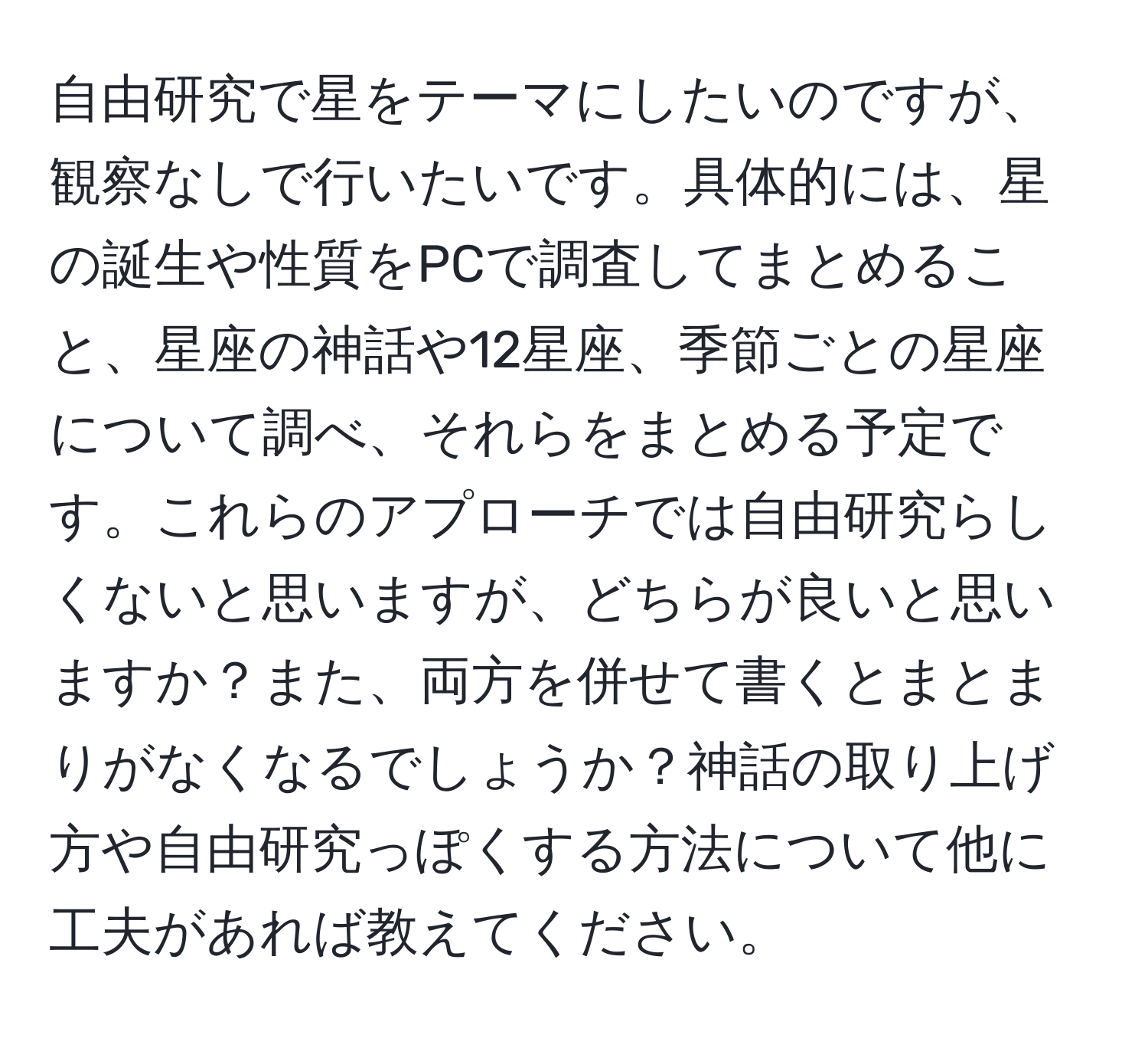 自由研究で星をテーマにしたいのですが、観察なしで行いたいです。具体的には、星の誕生や性質をPCで調査してまとめること、星座の神話や12星座、季節ごとの星座について調べ、それらをまとめる予定です。これらのアプローチでは自由研究らしくないと思いますが、どちらが良いと思いますか？また、両方を併せて書くとまとまりがなくなるでしょうか？神話の取り上げ方や自由研究っぽくする方法について他に工夫があれば教えてください。