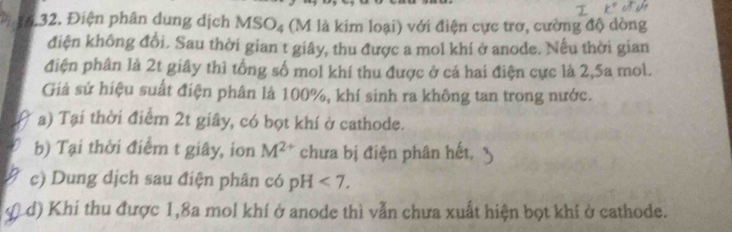 6,32. Điện phân dung địch MSO_4 (M là kim loại) với điện cực trơ, cường độ dòng
điện không đổi. Sau thời gian t giây, thu được a mol khí ở anode. Nếu thời gian
điện phân là 2t giây thì tổng số mol khí thu được ở cả hai điện cực là 2,5a mol.
Giả sử hiệu suất điện phân là 100%, khí sinh ra không tan trong nước.
a) Tại thời điểm 2t giây, có bọt khí ở cathode.
b) Tại thời điểm t giây, ion M^(2+) chưa bị điện phân hết,
c) Dung dịch sau điện phân có pH<7</tex>.
Ld) Khi thu được 1, 8a mol khí ở anode thì vẫn chưa xuất hiện bọt khí ở cathode.