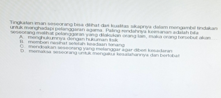 Tingkatan iman seseorang bisa dilihat dari kualitas sikapnya dalam mengambil tindakan
untuk menghadapi pelanggaran agama. Paling rendahnya keimanan adalah bila
seseorang melihat pelanggaran yang dilakukan orang lain, maka orang tersebut akan
A. menghukumnya dengan hukuman fisik
B. memberi nasihat setelah keadaan tenang
C. mendoakan seseorang yang melanggar agar diberi kesadaran
D. memaksa seseorang untuk mengakui kesalahannya dan bertobat