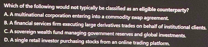 Which of the following would not typically be classified as an eligible counterparty?
A. A multinational corporation entering into a commodity swap agreement.
B. A financial services firm executing large derivatives trades on behalf of institutional clients.
C. A sovereign wealth fund managing government reserves and global investments.
D. A single retail investor purchasing stocks from an online trading platform.