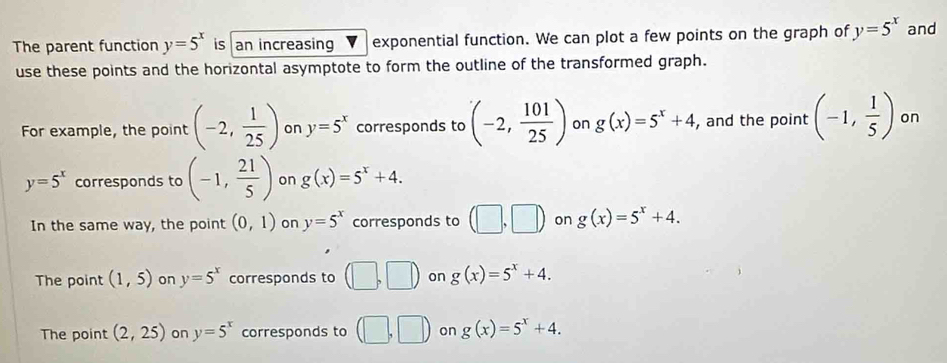 The parent function y=5^x is an increasing exponential function. We can plot a few points on the graph of y=5^x and
use these points and the horizontal asymptote to form the outline of the transformed graph.
For example, the point (-2, 1/25 ) on y=5^x corresponds to (-2, 101/25 ) on g(x)=5^x+4 , and the point (-1, 1/5 ) on
y=5^x corresponds to (-1, 21/5 ) on g(x)=5^x+4.
In the same way, the point (0,1) on y=5^x corresponds to (□ ,□ ) on g(x)=5^x+4.
The point (1,5) on y=5^x corresponds to (□ ,□ ) on g(x)=5^x+4.
The point (2,25) on y=5^x corresponds to (□ ,□ ) on g(x)=5^x+4.