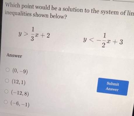 Which point would be a solution to the system of lin
inequalities shown below?
y> 1/3 x+2
y<- 1/2 x+3
Answer
(0,-9)
(12,1)
Submit
(-12,8)
Answer
(-6,-1)