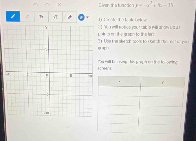 Given the function y=-x^2+8x-15
i Tr sqrt(± ) I 1) Create the table below 
You will notice your table will show up as 
ints on the graph to the left 
Use the sketch tools to sketch the rest of you 
aph. 
u will be using this graph on the following 
reens.