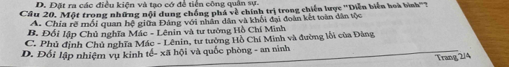 D. Đặt ra các điều kiện và tạo cớ đề tiến công quân sự.
Câu 20. Một trong những nội dung chồng phá về chính trị trong chiến lược ''Diễn biến hoà bình"?
A. Chia rẽ mối quan hệ giữa Đảng với nhân dân và khối đại đoàn kết toàn dân tộc
B. Đối lập Chủ nghĩa Mác - Lênin và tư tưởng Hồ Chí Minh
C. Phủ định Chủ nghĩa Mác - Lênin, tư tưởng Hồ Chí Minh và đường lối của Đảng
D. Đối lập nhiệm vụ kinh tế- xã hội và quốc phòng - an ninh
Trang 2/4