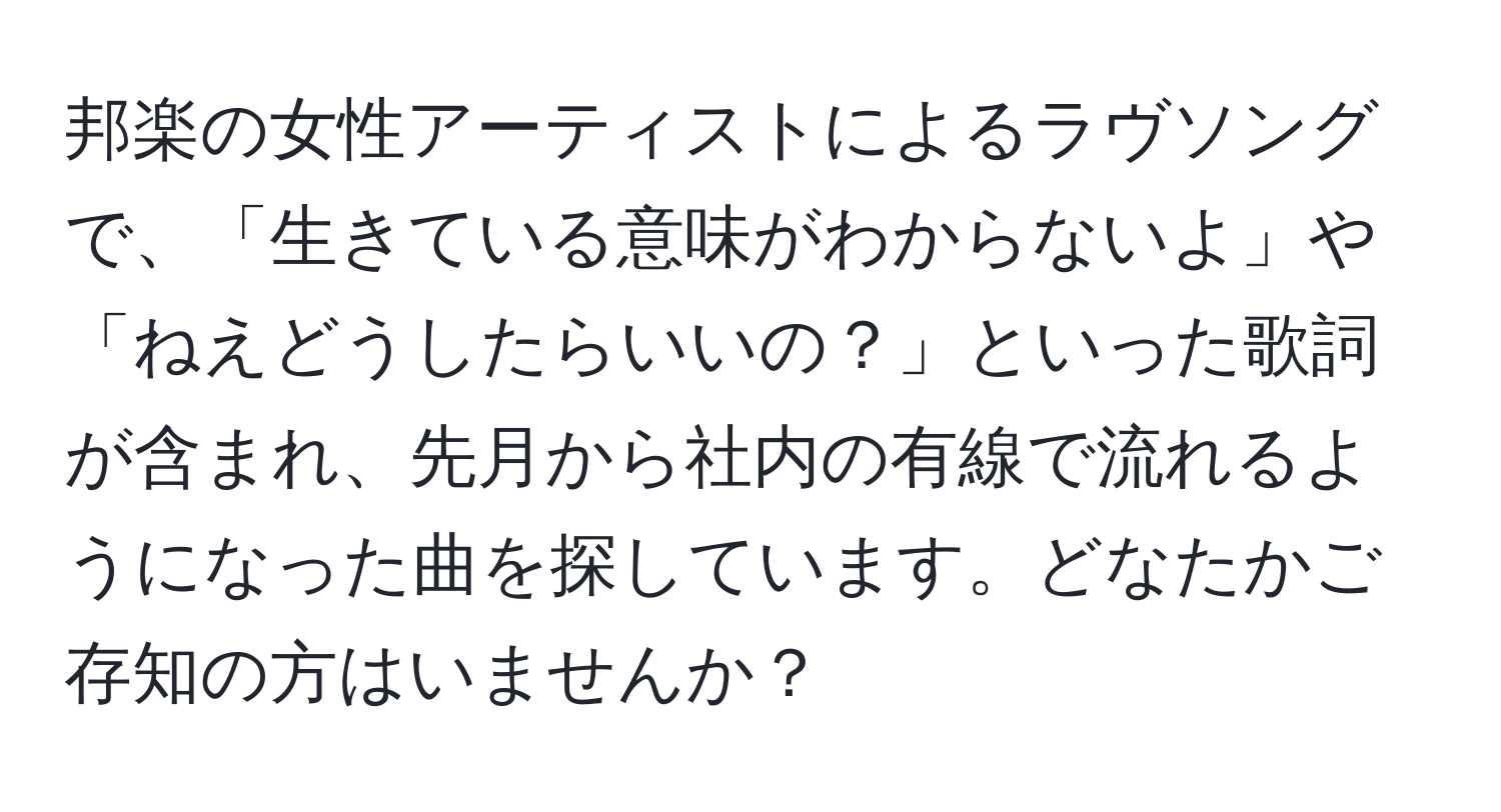 邦楽の女性アーティストによるラヴソングで、「生きている意味がわからないよ」や「ねえどうしたらいいの？」といった歌詞が含まれ、先月から社内の有線で流れるようになった曲を探しています。どなたかご存知の方はいませんか？