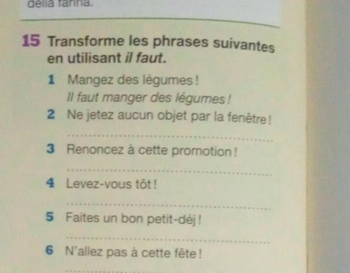 della farina. 
_ 
_ 
_ 
15 Transforme les phrases suivantes 
en utilisant il faut. 
1 Mangez des légumes ! 
II faut manger des légumes ! 
2 Ne jetez aucun objet par la fenêtre! 
_ 
3 Renoncez à cette promotion ! 
_ 
4 Levez-vous tốt ! 
_ 
5 Faites un bon petit-déj ! 
_ 
6 N'allez pas à cette fête ! 
_