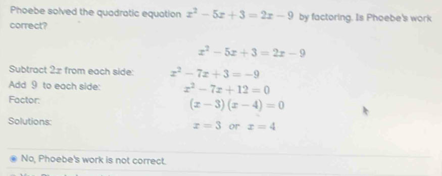 Phoebe solved the quadratic equation x^2-5x+3=2x-9 by factoring. Is Phoebe's work 
correct?
x^2-5x+3=2x-9
Subtract 2x from each side: x^2-7x+3=-9
Add 9 to each side:
x^2-7x+12=0
Factor: (x-3)(x-4)=0
Solutions:
x=3 or x=4
No, Phoebe's work is not correct.