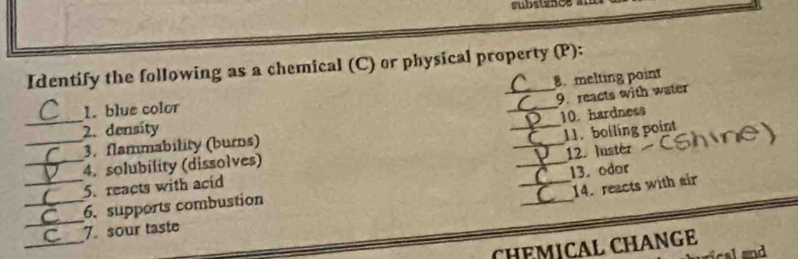 substance a 
Identify the following as a chemical (C) or physical property (P): 
8 melting point 
9. reacts with water 
_ 
1. blue color 
_ 
10. hardness 
_ 
2. density 
_11. boiling point 
_3. flammability (burns) 
_4. solubility (dissolves) 
5. reacts with acid _12. Iustér 
14. reacts with air 
_ 
_6. supports combustion __13. odor 
_ 
7. sour taste 
CH−MICAL CHANGE 
ca ad