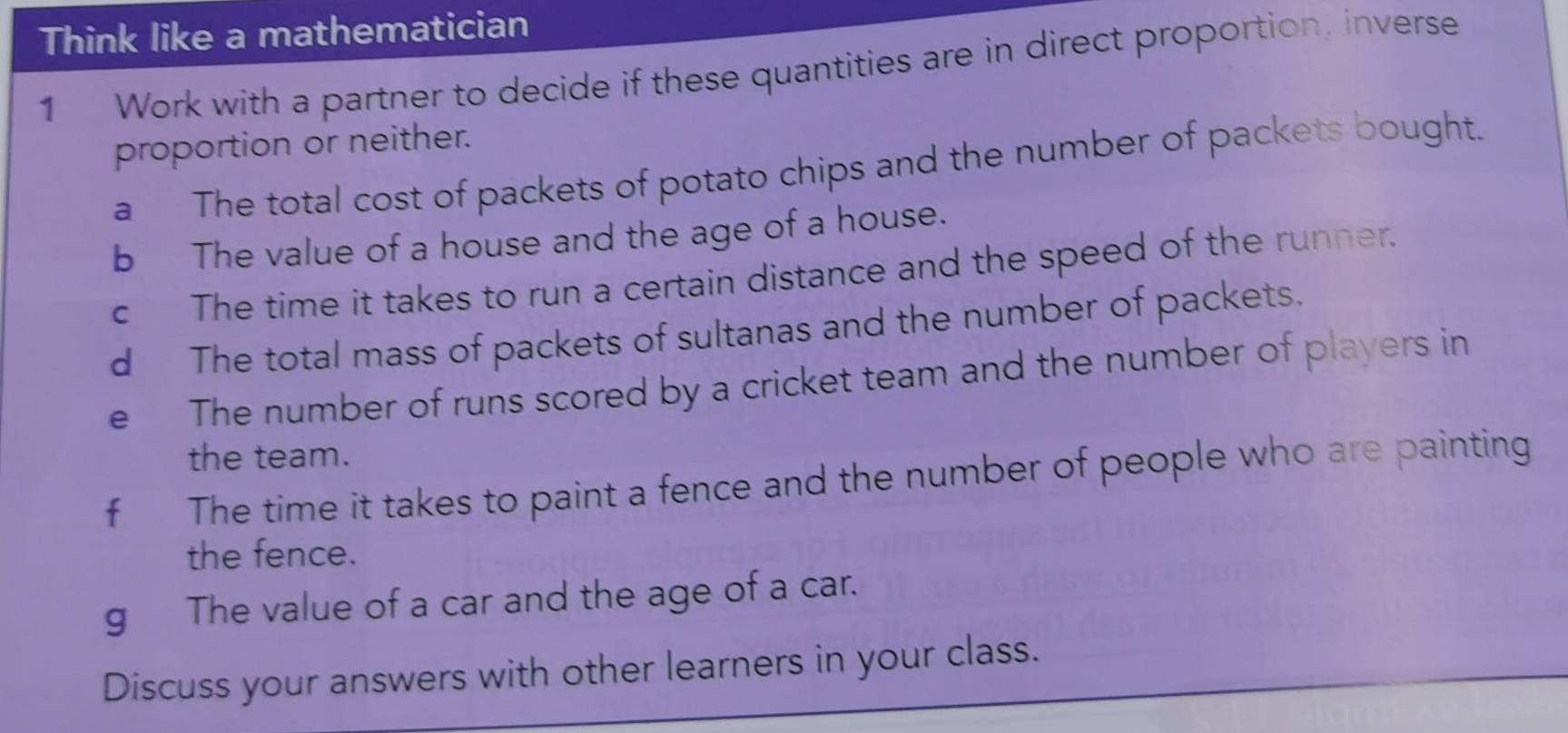 Think like a mathematician 
1 Work with a partner to decide if these quantities are in direct proportion, inverse 
proportion or neither. 
a The total cost of packets of potato chips and the number of packets bought. 
b The value of a house and the age of a house. 
c The time it takes to run a certain distance and the speed of the runner. 
d The total mass of packets of sultanas and the number of packets. 
e The number of runs scored by a cricket team and the number of players in 
the team. 
f The time it takes to paint a fence and the number of people who are painting 
the fence. 
g The value of a car and the age of a car. 
Discuss your answers with other learners in your class.