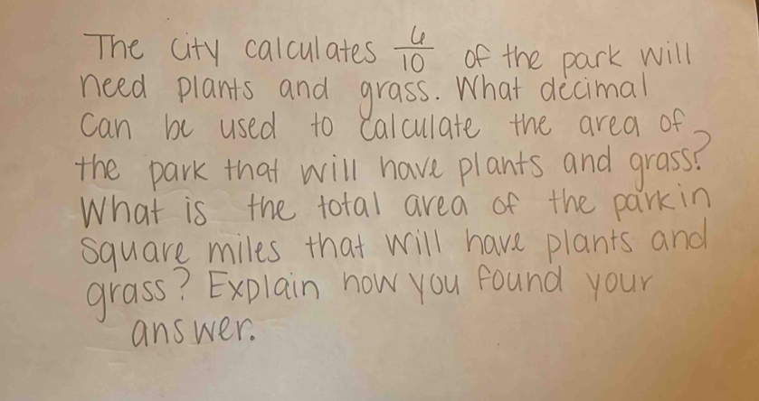 The city calculates  6/10  of the park will 
need plants and grass. What decimal 
can be used to calculate the area of 
the park that will have plants and grass? 
What is the total area of the parkin
square miles that will have plants and 
grass? Explain now you found your 
answer.