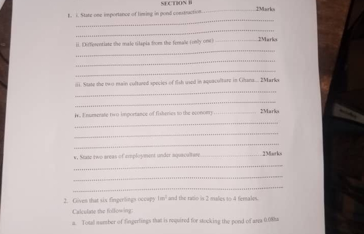 .2Marks 
1. i. State one importance of liming in pond construction 
_ 
_ 
ii. Differentiate the male tilapia from the female (only one) _.2Marks 
_ 
_ 
_ 
iii. State the two main cultured species of fish used in aquaculture in Ghana... 2Marks 
_ 
_ 
iv. Enumerate two importance of fisheries to the economy _2Marks 
_ 
_ 
_ 
v. State two areas of employment under aquaculture _2Marks 
_ 
_ 
_ 
2. Given that six fingerlings occupy 1m^2 and the ratio is 2 males to 4 females 
Calculate the following: 
a. Total number of fingerlings that is required for stocking the pond of area 0.08ha