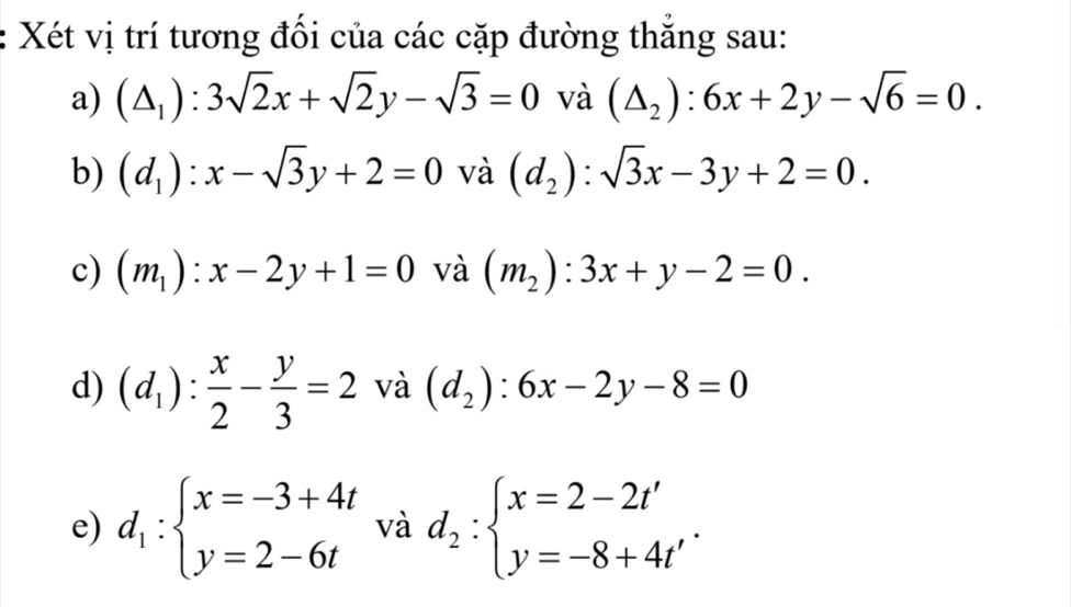 Xét vị trí tương đối của các cặp đường thắng sau: 
a) (△ _1):3sqrt(2)x+sqrt(2)y-sqrt(3)=0 và (△ _2):6x+2y-sqrt(6)=0. 
b) (d_1):x-sqrt(3)y+2=0 và (d_2):sqrt(3)x-3y+2=0. 
c) (m_1):x-2y+1=0 và (m_2):3x+y-2=0. 
d) (d_1): x/2 - y/3 =2 và (d_2):6x-2y-8=0
e) d_1:beginarrayl x=-3+4t y=2-6tendarray. và d_2:beginarrayl x=2-2t' y=-8+4t'endarray..