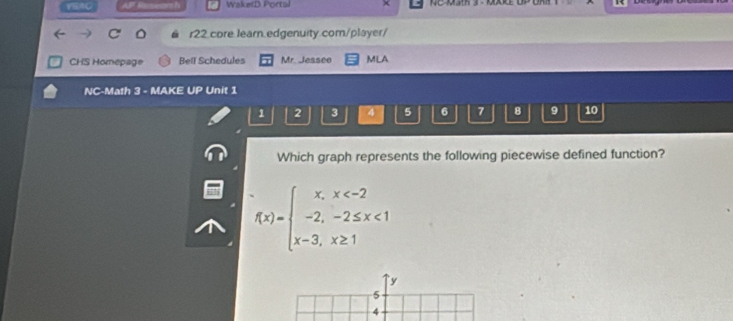 WaketD Portal
r22.core.learn.edgenuity.com/player/
CHS Homepage Bell Schedules Mr. Jessee MLA
NC-Math 3 - MAKE UP Unit 1
1 2 3 4 5 6 7 8 9 10
Which graph represents the following piecewise defined function?
f(x)=beginarrayl x,x <1 x-3,x≥ 1endarray.
`` y
5
4