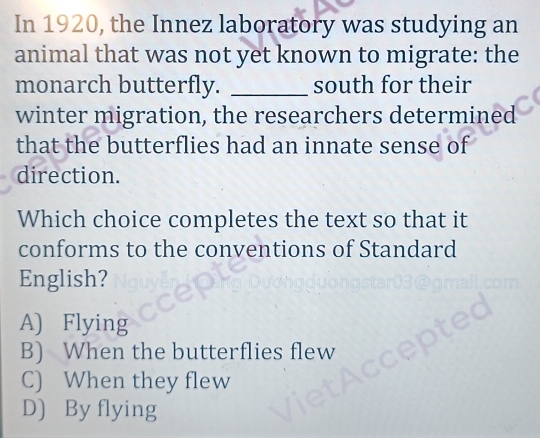 In 1920, the Innez laboratory was studying an
animal that was not yet known to migrate: the
monarch butterfly. _south for their
winter migration, the researchers determined
that the butterflies had an innate sense of
direction.
Which choice completes the text so that it
conforms to the conventions of Standard
English?
A) Flying
B) When the butterflies flew
C) When they flew
D) By flying