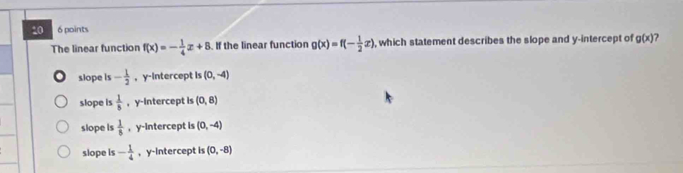 10 6 points
The linear function f(x)=- 1/4 x+8 If the linear function g(x)=f(- 1/2 x) , which statement describes the slope and y-intercept of gbeginpmatrix xendpmatrix ?
slope is - 1/2  ， y-Intercept is (0,-4)
slope is  1/8  , y-intercept is (0,8)
slope is  1/8  , y-intercept is (0,-4)
slope is - 1/4  , y-Intercept is (0,-8)