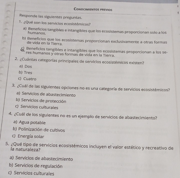 Conocimientos previos
Responde las siguientes preguntas.
1. ¿Qué son los servicios ecosistémicos?
a) Beneficios tangibles e intangibles que los ecosistemas proporcionan solo a los
humanos.
b) Beneficios que los ecosistemas proporcionan exclusivamente a otras formas
de vida en la Tierra.
Beneficios tangibles e intangibles que los ecosistemas proporcionan a los se-
res humanos y otras formas de vida en la Tierra.
2. ¿Cuántas categorías principales de servicios ecosistémicos existen?
a) Dos
b) Tres
c) Cuatro
3. ¿Cuál de las siguientes opciones no es una categoría de servicios ecosistémicos?
a) Servicios de abastecimiento
b) Servicios de protección
c) Servicios culturales
4. ¿Cuál de los siguientes no es un ejemplo de servicios de abastecimiento?
a) Agua potable
b) Polinización de cultivos
c) Energía solar
5. ¿Qué tipo de servicios ecosistémicos incluyen el valor estético y recreativo de
la naturaleza?
a) Servicios de abastecimiento
b) Servicios de regulación
c) Servicios culturales