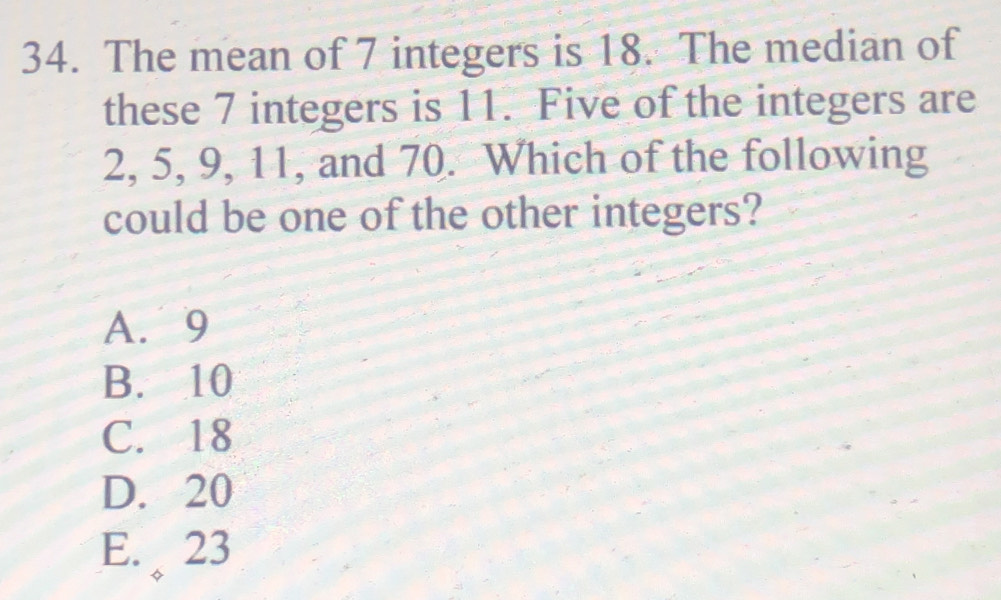 The mean of 7 integers is 18. The median of
these 7 integers is 11. Five of the integers are
2, 5, 9, 11, and 70. Which of the following
could be one of the other integers?
A. 9
B. 10
C. 18
D. 20
E. 23