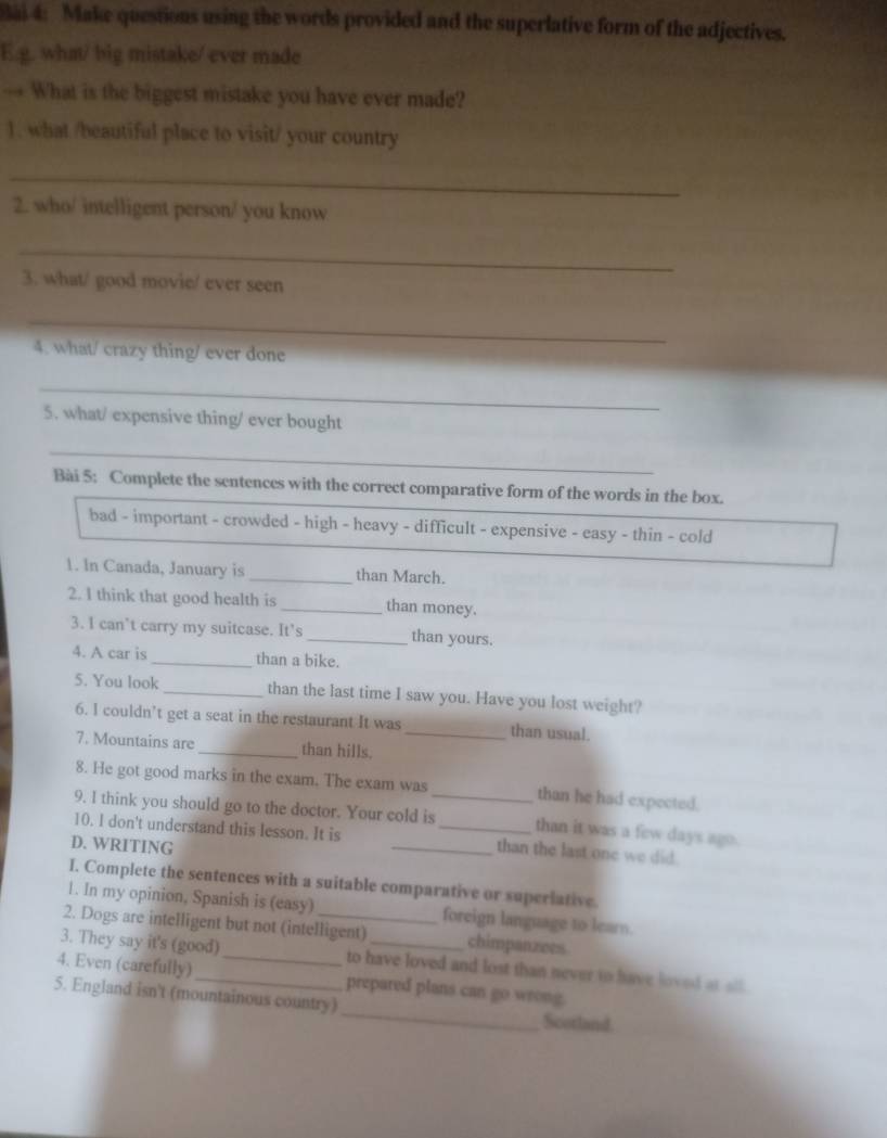 Bai 4: Make questions using the words provided and the superlative form of the adjectives. 
E.g. what/ big mistake/ ever made 
→ What is the biggest mistake you have ever made? 
). what /beautiful place to visit/ your country 
_ 
2. who/ intelligent person/ you know 
_ 
3. what/ good movie/ ever seen 
_ 
4. what/ crazy thing/ ever done 
_ 
5. what/ expensive thing/ ever bought 
_ 
Bài 5: Complete the sentences with the correct comparative form of the words in the box. 
bad - important - crowded - high - heavy - difficult - expensive - easy - thin - cold 
1. In Canada, January is_ than March. 
2. I think that good health is _than money. 
3. I can’t carry my suitcase. It's _than yours. 
4. A car is _than a bike. 
5. You look _than the last time I saw you. Have you lost weight? 
6. I couldn’t get a seat in the restaurant It was _than usual. 
7. Mountains are _than hills. 
8. He got good marks in the exam. The exam was_ than he had expected. 
9. I think you should go to the doctor. Your cold is than it was a few days ago. 
10. I don't understand this lesson. It is __than the last one we did. 
D. WRITING 
I. Complete the sentences with a suitable comparative or superiative 
1. In my opinion, Spanish is (easy) foreign language to learn. 
2. Dogs are intelligent but not (intelligent) chimpanzees 
3. They say it's (good) _to have loved and lost than never to have loved at all 
4. Even (carefully) _prepared plans can go wrong. 
5. England isn't (mountainous country) _Scotland.
